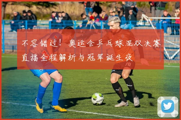 不容错过！奥运会乒乓球混双决赛直播全程解析与冠军诞生夜