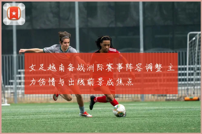 女足越南备战洲际赛事阵容调整 主力伤情与出线前景成焦点
