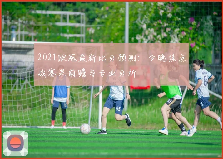2021欧冠最新比分预测：今晚焦点战赛果前瞻与专业分析