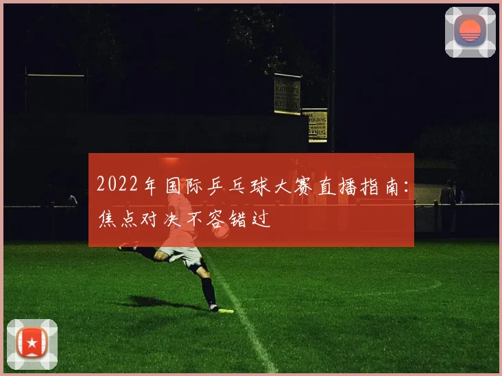 2022年国际乒乓球大赛直播指南：焦点对决不容错过