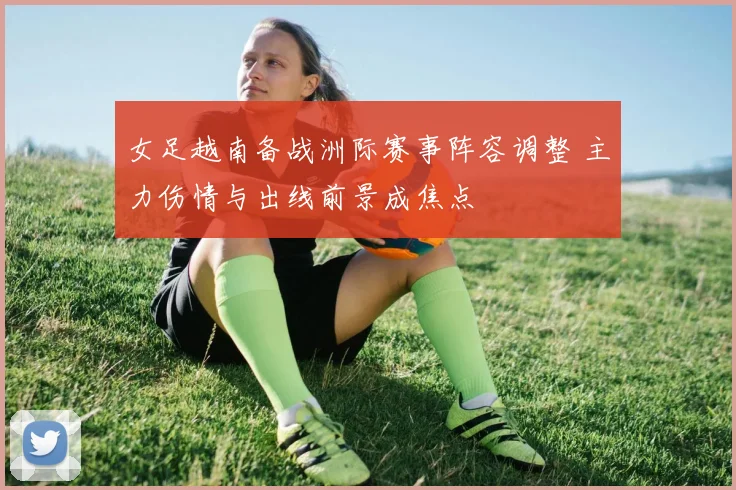 女足越南备战洲际赛事阵容调整 主力伤情与出线前景成焦点